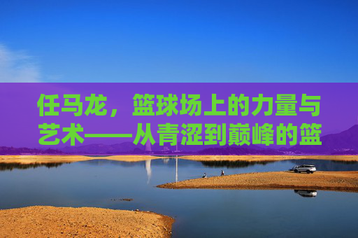 任马龙，篮球场上的力量与艺术——从青涩到巅峰的篮球之旅