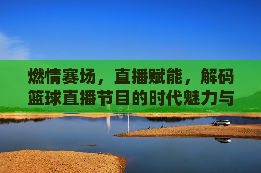 燃情赛场,直播赋能,解码篮球直播节目的时代魅力与未来趋势
