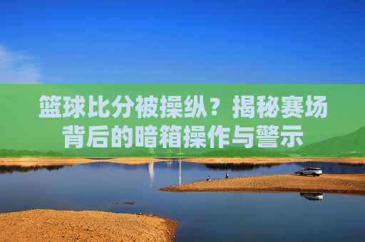 篮球比分被操纵?揭秘赛场背后的暗箱操作与警示