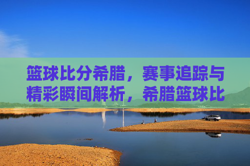 篮球比分希腊，赛事追踪与精彩瞬间解析，希腊篮球比分，赛事追踪与精彩瞬间解析