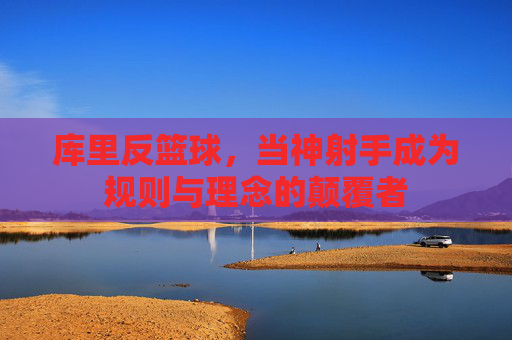 库里反篮球,当神射手成为规则与理念的颠覆者