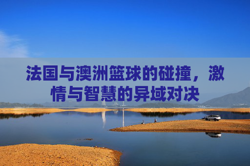 法国与澳洲篮球的碰撞,激情与智慧的异域对决