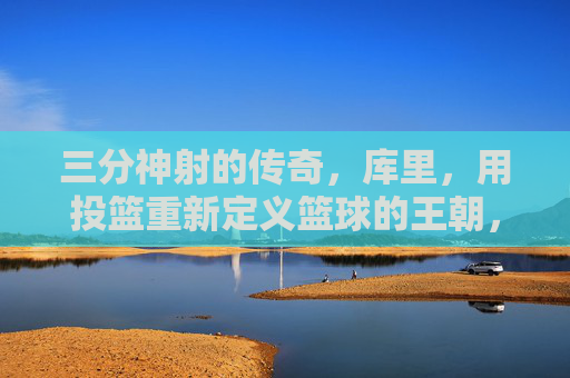三分神射的传奇，库里，用投篮重新定义篮球的王朝，三分神射的传奇，库里用投篮重新定义篮球的王朝