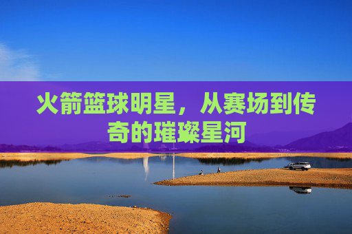 火箭篮球明星，从赛场到传奇的璀璨星河