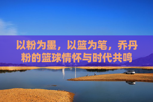 以粉为墨，以篮为笔，乔丹粉的篮球情怀与时代共鸣