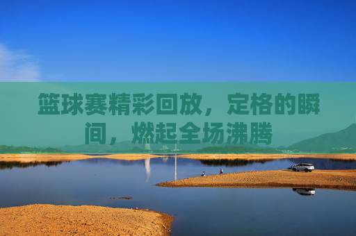篮球赛精彩回放，定格的瞬间，燃起全场沸腾