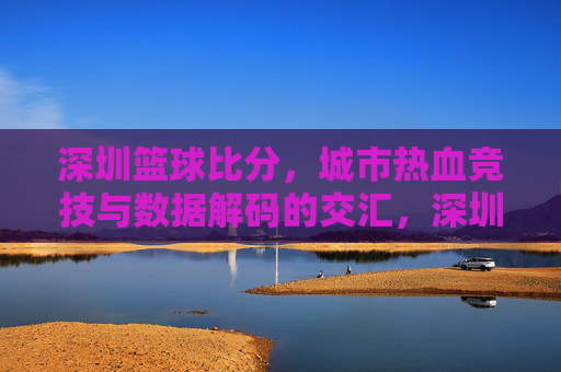 深圳篮球比分，城市热血竞技与数据解码的交汇，深圳篮球比分，城市热血竞技与数据解码的交汇