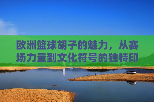 欧洲篮球胡子的魅力，从赛场力量到文化符号的独特印记