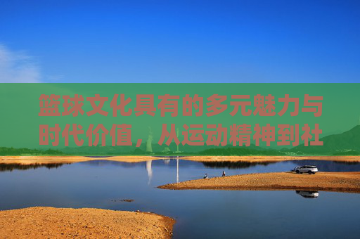 篮球文化具有的多元魅力与时代价值，从运动精神到社会凝聚力的传承