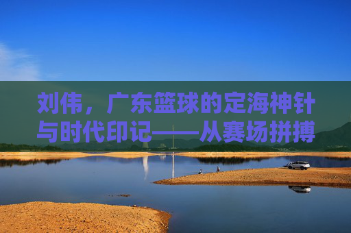 刘伟，广东篮球的定海神针与时代印记——从赛场拼搏到球队灵魂的传承