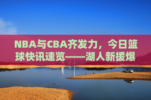 NBA与CBA齐发力，今日篮球快讯速览——湖人新援爆发，火箭交易引争议，CBA季后赛战火再燃