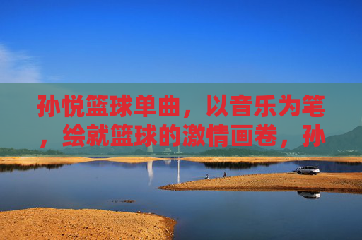 孙悦篮球单曲，以音乐为笔，绘就篮球的激情画卷，孙悦篮球单曲，以音乐为笔，绘就篮球的激情画卷
