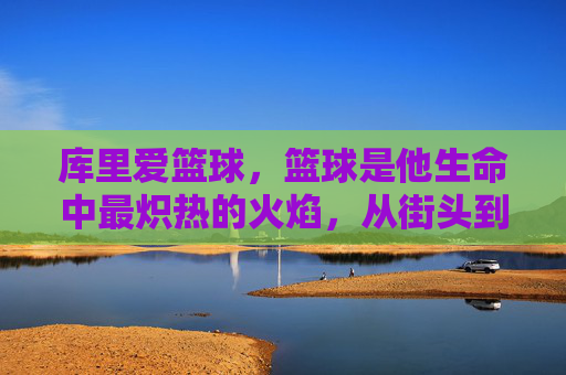 库里爱篮球，篮球是他生命中最炽热的火焰，从街头到NBA的热爱淬炼，库里爱篮球，生命最炽热火焰，从街头到NBA的热爱淬炼