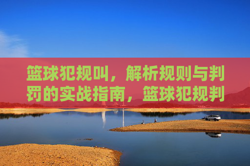 篮球犯规叫，解析规则与判罚的实战指南，篮球犯规判罚解析，规则与实战指南