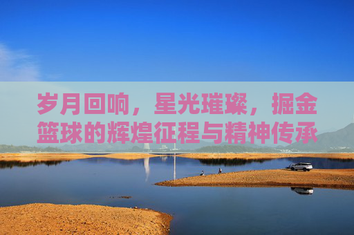 岁月回响,星光璀璨,掘金篮球的辉煌征程与精神传承