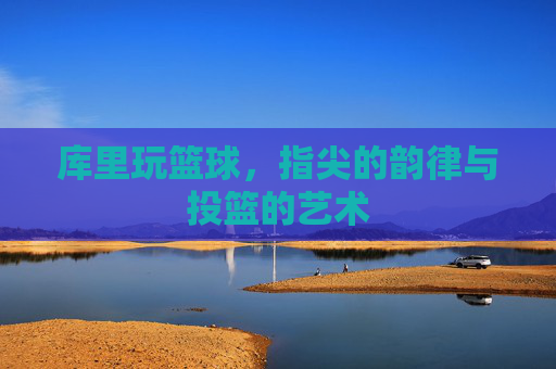 库里玩篮球，指尖的韵律与投篮的艺术