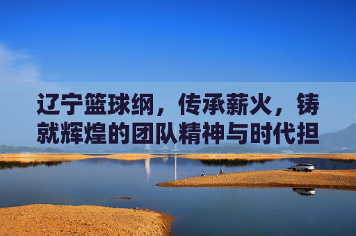 辽宁篮球纲，传承薪火，铸就辉煌的团队精神与时代担当
