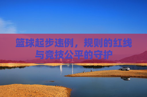 篮球起步违例,规则的红线与竞技公平的守护