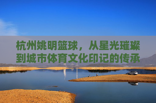 杭州姚明篮球，从星光璀璨到城市体育文化印记的传承与活力