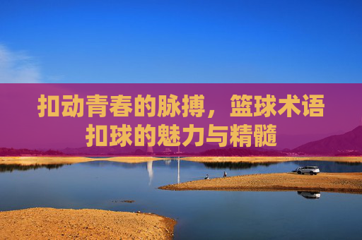 扣动青春的脉搏，篮球术语扣球的魅力与精髓