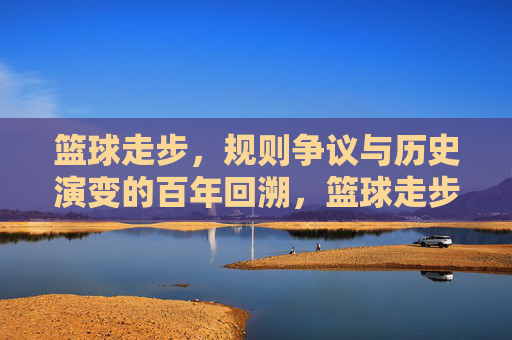 篮球走步,规则争议与历史演变的百年回溯,篮球走步,规则争议与历史演变的百年回溯