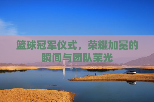 篮球冠军仪式，荣耀加冕的瞬间与团队荣光