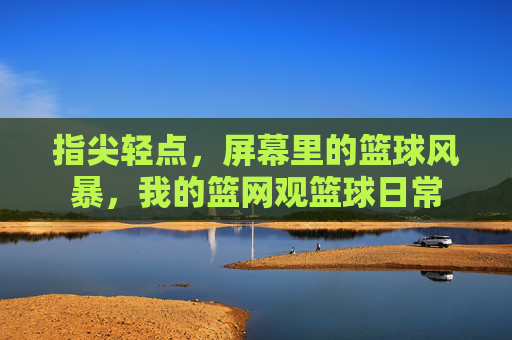 指尖轻点，屏幕里的篮球风暴，我的篮网观篮球日常