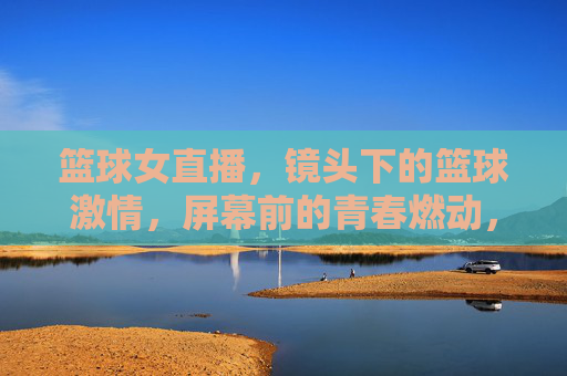 篮球女直播，镜头下的篮球激情，屏幕前的青春燃动，篮球女直播，镜头下的激情燃动，青春闪耀屏幕