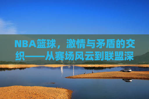 NBA篮球，激情与矛盾的交织——从赛场风云到联盟深处的博弈，NBA篮球，激情与矛盾的交织——从赛场风云到联盟深处的博弈