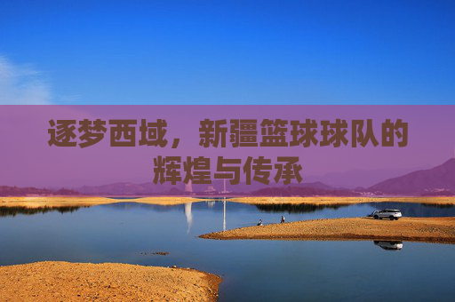 逐梦西域，新疆篮球球队的辉煌与传承