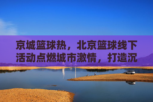 京城篮球热，北京篮球线下活动点燃城市激情，打造沉浸式运动体验