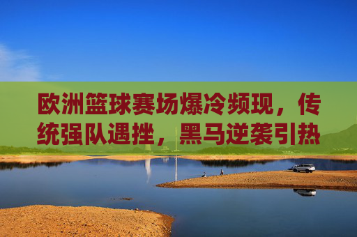 欧洲篮球赛场爆冷频现，传统强队遇挫，黑马逆袭引热议，欧洲篮球赛场爆冷频现，传统强队遇挫，黑马逆袭引热议