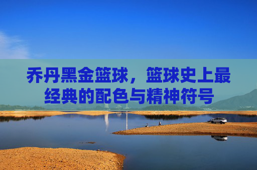 乔丹黑金篮球,篮球史上最经典的配色与精神符号