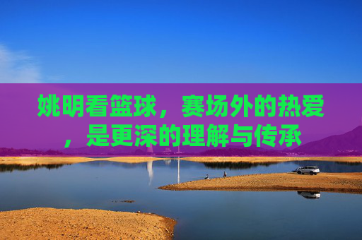 姚明看篮球,赛场外的热爱,是更深的理解与传承