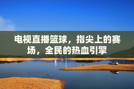 电视直播篮球，指尖上的赛场，全民的热血引擎
