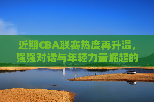 近期CBA联赛热度再升温，强强对话与年轻力量崛起的精彩看点