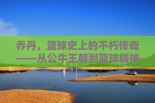 乔丹，篮球史上的不朽传奇——从公牛王朝到篮球精神的永恒象征，乔丹，篮球史上的不朽传奇——从公牛王朝到篮球精神的永恒象征