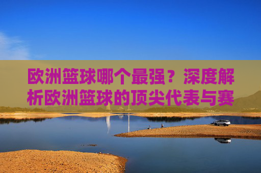 欧洲篮球哪个最强？深度解析欧洲篮球的顶尖代表与赛事影响力，欧洲篮球哪个最强？顶尖代表与赛事影响力的深度解析
