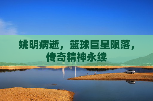 姚明病逝，篮球巨星陨落，传奇精神永续