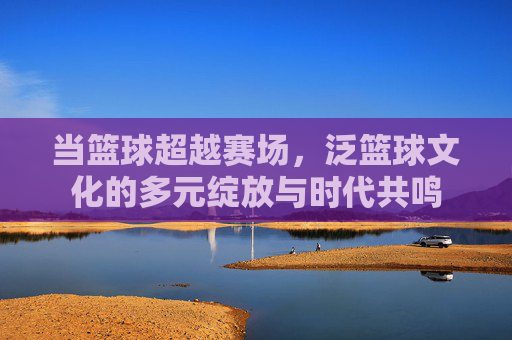当篮球超越赛场，泛篮球文化的多元绽放与时代共鸣