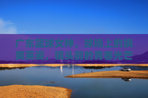 广东篮球女神，球场上的飒爽英姿，镜头前的青春光芒——一位用热爱书写篮球传奇的少女
