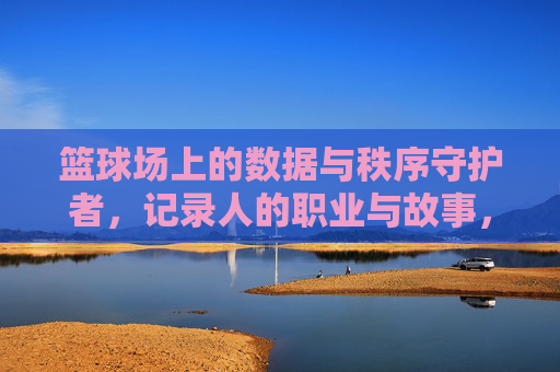 篮球场上的数据与秩序守护者，记录人的职业与故事，篮球场上的数据与秩序守护者，记录人的职业与故事