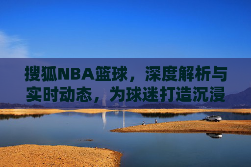 搜狐NBA篮球，深度解析与实时动态，为球迷打造沉浸式观赛体验