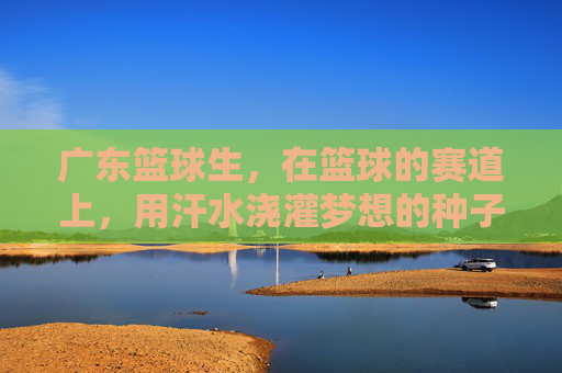 广东篮球生,在篮球的赛道上,用汗水浇灌梦想的种子,广东篮球生,在篮球的赛道上,用汗水浇灌梦想的种子