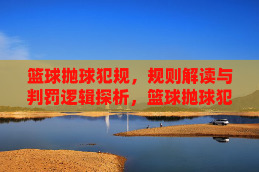 篮球抛球犯规，规则解读与判罚逻辑探析，篮球抛球犯规，规则解读与判罚逻辑探析
