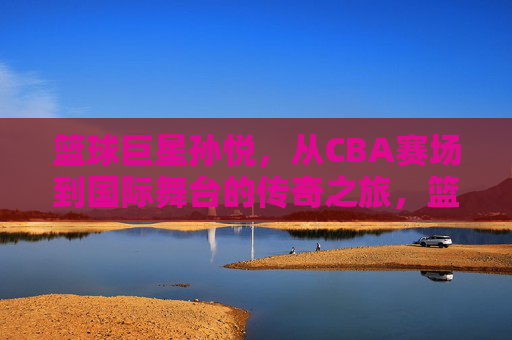 篮球巨星孙悦,从CBA赛场到国际舞台的传奇之旅,篮球巨星孙悦,从CBA赛场到国际舞台的传奇之旅