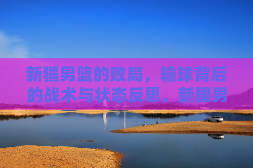 新疆男篮的败局，输球背后的战术与状态反思，新疆男篮的败局，输球背后的战术与状态反思