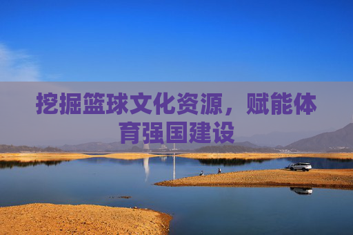 挖掘篮球文化资源，赋能体育强国建设