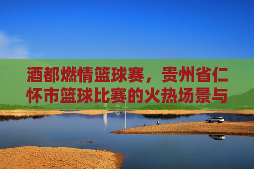 酒都燃情篮球赛，贵州省仁怀市篮球比赛的火热场景与时代活力