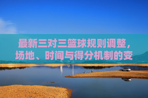 最新三对三篮球规则调整，场地、时间与得分机制的变化及实战影响，最新三对三篮球规则调整，场地、时间与得分机制变化及实战影响